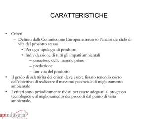 CARATTERISTICHE Criteri Definiti dalla Commissione Europea attraverso l’analisi del ciclo di vita del prodotto stesso Per ogni tipologia di prodotto Individuazione di tutti gli impatti ambientali estrazione delle materie prime produzione  fine vita del prodotto Il grado di selettività dei criteri deve essere fissato tenendo conto dell'obiettivo di realizzare il massimo potenziale di miglioramento ambientale I criteri sono periodicamente rivisti per essere adeguati al progresso tecnologico e al miglioramento dei prodotti dal punto di vista ambientale. 