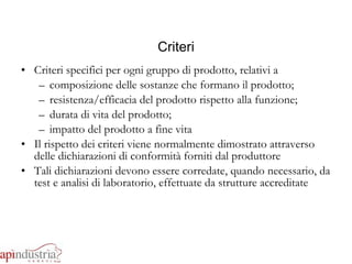 Criteri Criteri specifici per ogni gruppo di prodotto, relativi a composizione delle sostanze che formano il prodotto; resistenza/efficacia del prodotto rispetto alla funzione; durata di vita del prodotto; impatto del prodotto a fine vita Il rispetto dei criteri viene normalmente dimostrato attraverso delle dichiarazioni di conformità forniti dal produttore Tali dichiarazioni devono essere corredate, quando necessario, da test e analisi di laboratorio, effettuate da strutture accreditate 