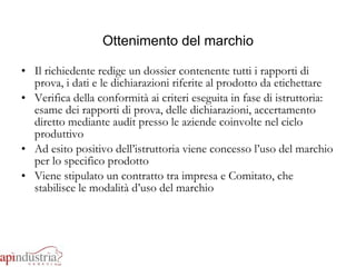 Il richiedente redige un dossier contenente tutti i rapporti di prova, i dati e le dichiarazioni riferite al prodotto da etichettare Verifica della conformità ai criteri eseguita in fase di istruttoria: esame dei rapporti di prova, delle dichiarazioni, accertamento diretto mediante audit presso le aziende coinvolte nel ciclo produttivo Ad esito positivo dell’istruttoria viene concesso l’uso del marchio per lo specifico prodotto Viene stipulato un contratto tra impresa e Comitato, che stabilisce le modalità d’uso del marchio Ottenimento del marchio 