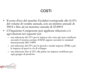 COSTI Il costo d'uso del marchio Ecolabel corrisponde allo 0,15% del volume di vendite annuale, con un minimo annuale di 500 € e fino ad un massimo annuale di 25.000 € L'Organismo Competente può applicare riduzioni e/o agevolazioni nei seguenti casi una riduzione del 15% per le imprese che sono già state certificate secondo il sistema europeo EMAS oppure secondo lo standard internazionale ISO 14001 una riduzione del 25% per le piccole e medie imprese (PMI) e per le imprese di paesi in via di sviluppo una riduzione fino al 25% alle prime tre imprese certificate per ogni gruppo di prodotto 