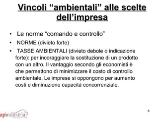 Vincoli “ambientali” alle scelte dell’impresa Le norme “comando e controllo” NORME (divieto forte) TASSE AMBIENTALI (divieto debole o indicazione forte): per incoraggiare la sostituzione di un prodotto con un altro. Il vantaggio secondo gli economisti è che permettono di minimizzare il costo di controllo ambientale. Le imprese si oppongono per aumento costi e diminuzione capacità concorrenziale. 