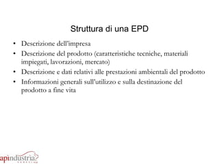 Struttura di una EPD Descrizione dell’impresa Descrizione del prodotto (caratteristiche tecniche, materiali impiegati, lavorazioni, mercato) Descrizione e dati relativi alle prestazioni ambientali del prodotto Informazioni generali sull’utilizzo e sulla destinazione del prodotto a fine vita 