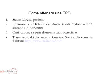 Come ottenere una EPD Studio LCA sul prodotto Redazione della Dichiarazione Ambientale di Prodotto – EPD secondo i PCR specifici Certificazione da parte di un ente terzo accreditato Trasmissione dei documenti al Comitato Svedese che coordina il sistema  http://www.environdec.com 