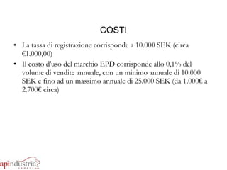 COSTI La tassa di registrazione corrisponde a 10.000 SEK (circa €1.000,00) Il costo d'uso del marchio EPD corrisponde allo 0,1% del volume di vendite annuale, con un minimo annuale di 10.000 SEK e fino ad un massimo annuale di 25.000 SEK (da 1.000€ a 2.700€ circa) 