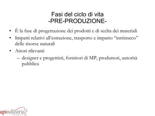 Fasi del ciclo di vita -PRE-PRODUZIONE- È la fase di progettazione dei prodotti e di scelta dei materiali Impatti relativi all’estrazione, trasporto e impatto “intrinseco” delle risorse naturali Attori rilevanti designer e progettisti, fornitori di MP, produttori, autorità pubblica 