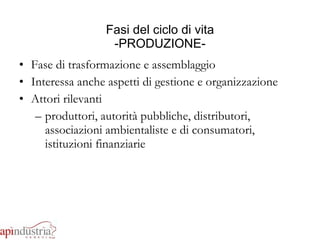 Fasi del ciclo di vita -PRODUZIONE- Fase di trasformazione e assemblaggio Interessa anche aspetti di gestione e organizzazione Attori rilevanti produttori, autorità pubbliche, distributori, associazioni ambientaliste e di consumatori, istituzioni finanziarie 