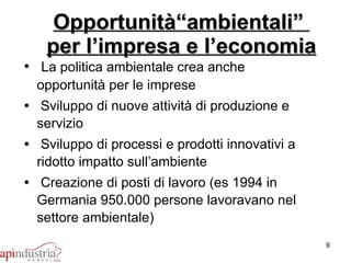 Opportunità“ambientali”  per l’impresa e l’economia La politica ambientale crea anche opportunità per le imprese Sviluppo di nuove attività di produzione e servizio Sviluppo di processi e prodotti innovativi a ridotto impatto sull’ambiente Creazione di posti di lavoro (es 1994 in Germania 950.000 persone lavoravano nel settore ambientale) 