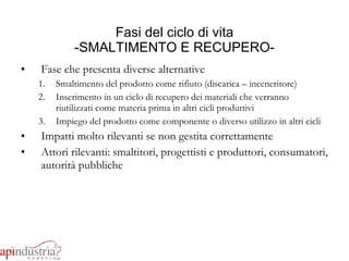 Fasi del ciclo di vita -SMALTIMENTO E RECUPERO- Fase che presenta diverse alternative Smaltimento del prodotto come rifiuto (discarica – inceneritore) Inserimento in un ciclo di recupero dei materiali che verranno riutilizzati come materia prima in altri cicli produttivi Impiego del prodotto come componente o diverso utilizzo in altri cicli Impatti molto rilevanti se non gestita correttamente Attori rilevanti: smaltitori, progettisti e produttori, consumatori, autorità pubbliche 