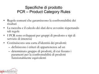 Specifiche di prodotto PCR – Product Category Rules Regole comuni che garantiscono la confrontabilità dei risultati La raccolta e il calcolo dei dati deve avvenire rispettando tali regole I PCR sono sviluppati per gruppi di prodotto e tipi di servizio di interesse Costituiscono una carta d’identità dei prodotti:  definiscono i criteri di appartenenza ad un  determinato gruppo di prodotti, di cui fissano i parametri per la confrontabilità di prodotti funzionalmente equivalenti 