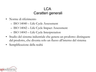 LCA  Caratteri generali Norme di riferimento ISO 14040 – Life Cycle Assessment ISO 14042 – Life Cycle Impact Assessment ISO 14043 – Life Cycle Interpretation Studio del sistema industriale che genera un prodotto: distinguere dal prodotto, che diventa solo un flusso all’interno del sistema Semplificazione della realtà 