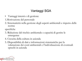 Vantaggi SGA Vantaggi interni e di gestione 1.Motivazione del personale 2. Sistematicità nella gestione degli aspetti ambientali e rispetto delle norme  specifiche 3. Riduzione del rischio ambientale e capacità di gestire le emergenze 4. Crescita della cultura in azienda 5. Disponibilità di dati e informazioni sistematiche per la valutazione dei costi ambientali e l’individuazione di eventuali sprechi in azienda 
