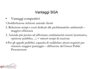 Vantaggi SGA Vantaggi competitivi 1.Soddisfazione richieste aziende clienti 2. Riduzione tempi e costi dedicati alle problematiche ambientali – maggior efficienza 3. Azienda più pronta ad affrontare cambiamenti esterni (normativa, opinione pubblica…) = minori tempi di reazione 4.Per gli appalti pubblici, capacità di soddisfare alcuni requisiti per ottenere maggior punteggio – diffusione del Green Public Procurement 