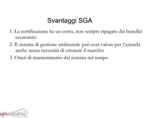 Svantaggi SGA 1. La certificazione ha un costo, non sempre ripagato dai benefici economici 2. Il sistema di gestione ambientale può aver valore per l’azienda anche senza necessità di ottenere il marchio 3. Oneri di mantenimento del sistema nel tempo 