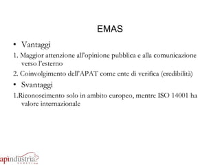 EMAS Vantaggi 1. Maggior attenzione all’opinione pubblica e alla comunicazione verso l’esterno 2. Coinvolgimento dell’APAT come ente di verifica (credibilità) Svantaggi 1.Riconoscimento solo in ambito europeo, mentre ISO 14001 ha valore internazionale 