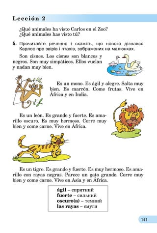 141
Lección 2
¿Qué animales ha visto Carlos en el Zoo?
¿Qué animales has visto tú?
5. 	Прочитайте речення i скажіть, що нового дізнався
Карлос про звірів і птахів, зображених на малюнках.
Son cisnes. Los cisnes son blancos y
negros. Son muy simpáticos. Ellos vue­lan
y nadan muy bien.
Es un mono. Es ágil y alegre. Salta muy
bien. Es marrón. Come frutas. Vive en
África y en India.
Es un león. Es grande y fuerte. Es ama-
rillo oscuro. Es muy hermoso. Corre muy
bien y come carne. Vive en África.
Es un tigre. Es grande y fuerte. Es muy hermoso. Es ama-
rillo con rayas negras. Parece un gato grande. Corre muy
bien y come carne. Vive en Asia y en África.
ágil – спритний
fuerte – сильний
oscuro(a) – темний
las rayas – смуги
 