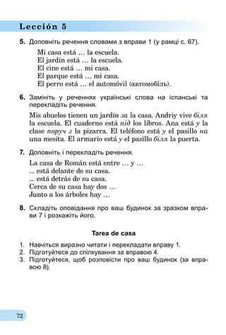 72
Lección 5
5.	 Доповніть речення словами з вправи 1 (у рамці с. 67).
	 Mi casa está … la escuela.
	 El jardín está … la escuela.
	 El cine está … mi casa.
	 El parque está … mi casa.
	 El perro está … el automóvil (автомобіль).
6.	 Замініть у реченнях українські слова на іспанські та­
перекладіть речення.
Mis abuelos tienen un jardín за la casa. Andriy vive біля
la escuela. El cuaderno está під los libros. Ana está y la
clase поруч з la pizarra. El teléfono está y el pasillo на
una mesita. El armario está y el pasillo біля la puerta.
7.	 Доповніть і перекладіть речення.
La casa de Román está entre … y …
... está delante de su casa.
... está detrás de su casa.
Cerca de su casa hay dos …
Junto a los árboles hay …
8.	 Складіть оповідання про ваш будинок за зразком впра-­
ви 7 і розкажіть його.
Tarea de casa
1.	 Навчіться виразно читати і перекладати вправу 1.
2.	 Підготуйтеся до спілкування за впра­вою 4.
3.	 Підготуйтеся, щоб розповісти про ваш будинок (за впра-
вою 8).
 
