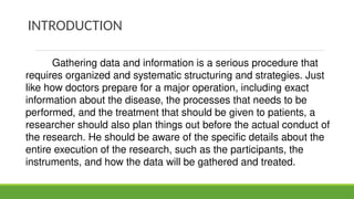 INTRODUCTION
Gathering data and information is a serious procedure that
requires organized and systematic structuring and strategies. Just
like how doctors prepare for a major operation, including exact
information about the disease, the processes that needs to be
performed, and the treatment that should be given to patients, a
researcher should also plan things out before the actual conduct of
the research. He should be aware of the specific details about the
entire execution of the research, such as the participants, the
instruments, and how the data will be gathered and treated.
 