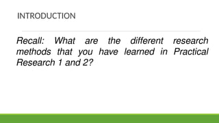 INTRODUCTION
Recall: What are the different research
methods that you have learned in Practical
Research 1 and 2?
 