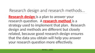 Research design and research methods…
Research design is a plan to answer your
research question. A research method is a
strategy used to implement that plan. Research
design and methods are different but closely
related, because good research design ensures
that the data you obtain will help you answer
your research question more effectively.
REYES, L. (2023)
 