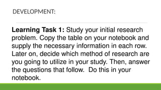 DEVELOPMENT:
Learning Task 1: Study your initial research
problem. Copy the table on your notebook and
supply the necessary information in each row.
Later on, decide which method of research are
you going to utilize in your study. Then, answer
the questions that follow. Do this in your
notebook.
 