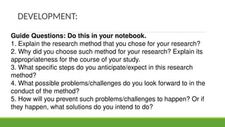 DEVELOPMENT:
Guide Questions: Do this in your notebook.
1. Explain the research method that you chose for your research?
2. Why did you choose such method for your research? Explain its
appropriateness for the course of your study.
3. What specific steps do you anticipate/expect in this research
method?
4. What possible problems/challenges do you look forward to in the
conduct of the method?
5. How will you prevent such problems/challenges to happen? Or if
they happen, what solutions do you intend to do?
 