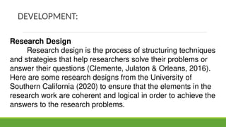 DEVELOPMENT:
Research Design
Research design is the process of structuring techniques
and strategies that help researchers solve their problems or
answer their questions (Clemente, Julaton & Orleans, 2016).
Here are some research designs from the University of
Southern California (2020) to ensure that the elements in the
research work are coherent and logical in order to achieve the
answers to the research problems.
 