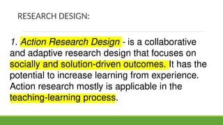 RESEARCH DESIGN:
1. Action Research Design - is a collaborative
and adaptive research design that focuses on
socially and solution-driven outcomes. It has the
potential to increase learning from experience.
Action research mostly is applicable in the
teaching-learning process.
 