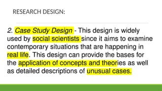 RESEARCH DESIGN:
2. Case Study Design - This design is widely
used by social scientists since it aims to examine
contemporary situations that are happening in
real life. This design can provide the bases for
the application of concepts and theories as well
as detailed descriptions of unusual cases.
 