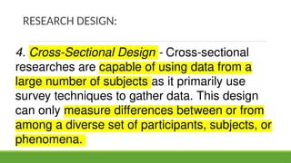 RESEARCH DESIGN:
4. Cross-Sectional Design - Cross-sectional
researches are capable of using data from a
large number of subjects as it primarily use
survey techniques to gather data. This design
can only measure differences between or from
among a diverse set of participants, subjects, or
phenomena.
 