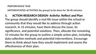 PERFORMANCE TASK
DIFFERENTIATED ACTIVITIES (by group) to be done for 30-40 minutes
1. ACTION RESEARCH DESIGN- Activity: Reflect and Plan
The group should identify a real-life issue within the school or
community that they would like to address through action
research. In 15 minutes, have them discuss the issue, its
significance, and potential solutions. Then, allocate the remaining
15 minutes for the group to outline a simple action plan, including
data collection methods and potential interventions. Encourage
them to think about how they would implement and assess the
effectiveness of their plan.
 