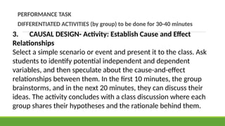 PERFORMANCE TASK
DIFFERENTIATED ACTIVITIES (by group) to be done for 30-40 minutes
3. CAUSAL DESIGN- Activity: Establish Cause and Effect
Relationships
Select a simple scenario or event and present it to the class. Ask
students to identify potential independent and dependent
variables, and then speculate about the cause-and-effect
relationships between them. In the first 10 minutes, the group
brainstorms, and in the next 20 minutes, they can discuss their
ideas. The activity concludes with a class discussion where each
group shares their hypotheses and the rationale behind them.
 
