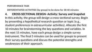PERFORMANCE TASK
DIFFERENTIATED ACTIVITIES (by group) to be done for 30-40 minutes
4. CROSS-SECTIONAL DESIGN- Activity: Survey and Snapshot
In this activity, the group will design a cross-sectional survey. Begin
by presenting a hypothetical research question or topic (e.g.,
student preferences in extracurricular activities). Allocate the first
10 minutes for brainstorming the key questions and variables. In
the next 15 minutes, have each group design a simple survey
instrument. The final 5 minutes can be used for groups to present
their survey questions and discuss the potential strengths and
weaknesses of their approach.
 