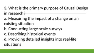 3. What is the primary purpose of Causal Design
in research?
a. Measuring the impact of a change on an
existing situation
b. Conducting large-scale surveys
c. Describing historical events
d. Providing detailed insights into real-life
situations
 