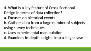 4. What is a key feature of Cross-Sectional
Design in terms of data collection?
a. Focuses on historical events
b. Gathers data from a large number of subjects
using survey techniques
c. Uses experimental manipulation
d. Examines in-depth insights into a single case
 