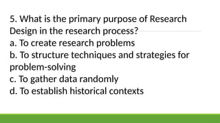 5. What is the primary purpose of Research
Design in the research process?
a. To create research problems
b. To structure techniques and strategies for
problem-solving
c. To gather data randomly
d. To establish historical contexts
 