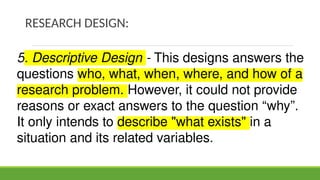 RESEARCH DESIGN:
5. Descriptive Design - This designs answers the
questions who, what, when, where, and how of a
research problem. However, it could not provide
reasons or exact answers to the question “why”.
It only intends to describe "what exists" in a
situation and its related variables.
 