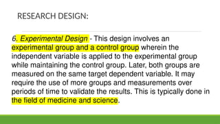RESEARCH DESIGN:
6. Experimental Design - This design involves an
experimental group and a control group wherein the
independent variable is applied to the experimental group
while maintaining the control group. Later, both groups are
measured on the same target dependent variable. It may
require the use of more groups and measurements over
periods of time to validate the results. This is typically done in
the field of medicine and science.
 