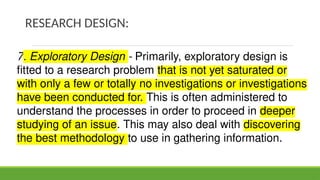 RESEARCH DESIGN:
7. Exploratory Design - Primarily, exploratory design is
fitted to a research problem that is not yet saturated or
with only a few or totally no investigations or investigations
have been conducted for. This is often administered to
understand the processes in order to proceed in deeper
studying of an issue. This may also deal with discovering
the best methodology to use in gathering information.
 