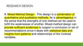 RESEARCH DESIGN:
9. Mixed-Method Design - This design is a combination of
quantitative and qualitative methods. Its is advantageous in
the sense that the strengths of one method can be used to
fulfill the weaknesses of another. Mixed-method design can
provide sufficient evidences to support a conclusion or set of
recommendations since it deals with statistical data and
insights from patterns and relationships of the involved
variables.
 