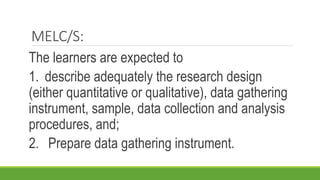 MELC/S:
The learners are expected to
1. describe adequately the research design
(either quantitative or qualitative), data gathering
instrument, sample, data collection and analysis
procedures, and;
2. Prepare data gathering instrument.
 