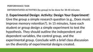 PERFORMANCE TASK
DIFFERENTIATED ACTIVITIES (by group) to be done for 30-40 minutes
2. Experimental Design: Activity: Design Your Experiment!
Give the group a simple research question (e.g., Does music
improve memory retention?). In 15 minutes, have each
student or group design a simple experiment to test the
hypothesis. They should outline the independent and
dependent variables, the control group, and the
experimental group. Conclude with a brief class discussion
on the diversity of experimental designs created.
 
