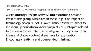 PERFORMANCE TASK
DIFFERENTIATED ACTIVITIES (by group) to be done for 30-40 minutes
3. Exploratory Design: Activity: Brainstorming Session
Present the group with a broad topic (e.g., the impact of
technology on daily life). Allow 10 minutes for students to
individually brainstorm various aspects or subtopics related
to the main theme. Then, in small groups, they share their
ideas and discuss potential avenues for exploration.
Encourage creativity and open-ended thinking.
 