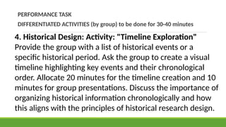 PERFORMANCE TASK
DIFFERENTIATED ACTIVITIES (by group) to be done for 30-40 minutes
4. Historical Design: Activity: "Timeline Exploration"
Provide the group with a list of historical events or a
specific historical period. Ask the group to create a visual
timeline highlighting key events and their chronological
order. Allocate 20 minutes for the timeline creation and 10
minutes for group presentations. Discuss the importance of
organizing historical information chronologically and how
this aligns with the principles of historical research design.
 