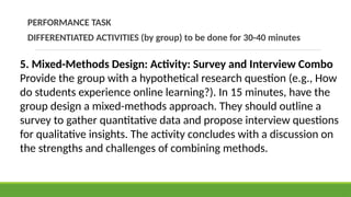 PERFORMANCE TASK
DIFFERENTIATED ACTIVITIES (by group) to be done for 30-40 minutes
5. Mixed-Methods Design: Activity: Survey and Interview Combo
Provide the group with a hypothetical research question (e.g., How
do students experience online learning?). In 15 minutes, have the
group design a mixed-methods approach. They should outline a
survey to gather quantitative data and propose interview questions
for qualitative insights. The activity concludes with a discussion on
the strengths and challenges of combining methods.
 