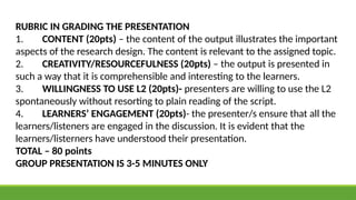 RUBRIC IN GRADING THE PRESENTATION
1. CONTENT (20pts) – the content of the output illustrates the important
aspects of the research design. The content is relevant to the assigned topic.
2. CREATIVITY/RESOURCEFULNESS (20pts) – the output is presented in
such a way that it is comprehensible and interesting to the learners.
3. WILLINGNESS TO USE L2 (20pts)- presenters are willing to use the L2
spontaneously without resorting to plain reading of the script.
4. LEARNERS’ ENGAGEMENT (20pts)- the presenter/s ensure that all the
learners/listeners are engaged in the discussion. It is evident that the
learners/listerners have understood their presentation.
TOTAL – 80 points
GROUP PRESENTATION IS 3-5 MINUTES ONLY
 