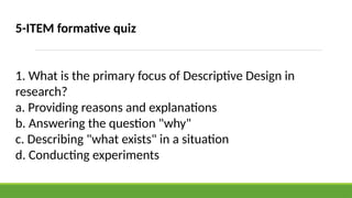 5-ITEM formative quiz
1. What is the primary focus of Descriptive Design in
research?
a. Providing reasons and explanations
b. Answering the question "why"
c. Describing "what exists" in a situation
d. Conducting experiments
 