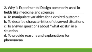 2. Why is Experimental Design commonly used in
fields like medicine and science?
a. To manipulate variables for a desired outcome
b. To describe characteristics of observed situations
c. To answer questions about "what exists" in a
situation
d. To provide reasons and explanations for
phenomena
 
