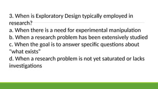 3. When is Exploratory Design typically employed in
research?
a. When there is a need for experimental manipulation
b. When a research problem has been extensively studied
c. When the goal is to answer specific questions about
"what exists“
d. When a research problem is not yet saturated or lacks
investigations
 