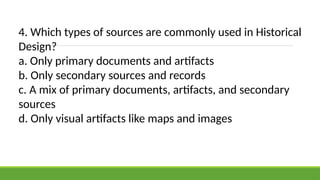 4. Which types of sources are commonly used in Historical
Design?
a. Only primary documents and artifacts
b. Only secondary sources and records
c. A mix of primary documents, artifacts, and secondary
sources
d. Only visual artifacts like maps and images
 