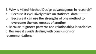 5. Why is Mixed-Method Design advantageous in research?
a. Because it exclusively relies on statistical data
b. Because it can use the strengths of one method to
overcome the weaknesses of another
c. Because it ignores patterns and relationships in variables
d. Because it avoids dealing with conclusions or
recommendations
 